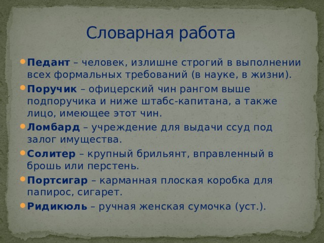 Словарная работа Педант  – человек, излишне строгий в выполнении всех формальных требований (в науке, в жизни). Поручик  – офицерский чин рангом выше подпоручика и ниже штабс-капитана, а также лицо, имеющее этот чин. Ломбард  – учреждение для выдачи ссуд под залог имущества. Солитер  – крупный брильянт, вправленный в брошь или перстень. Портсигар  – карманная плоская коробка для папирос, сигарет. Ридикюль  – ручная женская сумочка (уст.). 