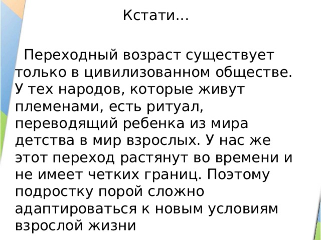 Кстати...  Переходный возраст существует только в цивилизованном обществе. У тех народов, которые живут племенами, есть ритуал, переводящий ребенка из мира детства в мир взрослых. У нас же этот переход растянут во времени и не имеет четких границ. Поэтому подростку порой сложно адаптироваться к новым условиям взрослой жизни 