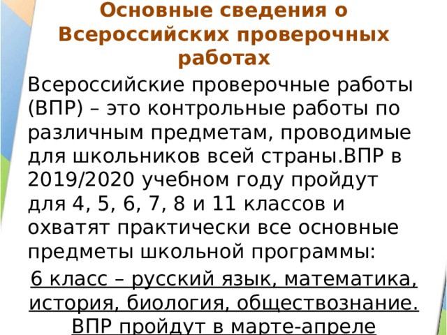  Основные сведения о Всероссийских проверочных работах   Всероссийские проверочные работы (ВПР) – это контрольные работы по различным предметам, проводимые для школьников всей страны.ВПР в 2019/2020 учебном году пройдут для 4, 5, 6, 7, 8 и 11 классов и охватят практически все основные предметы школьной программы: 6 класс – русский язык, математика, история, биология, обществознание. ВПР пройдут в марте-апреле 