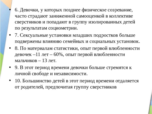 6. Девочки, у которых позднее физическое созревание, часто страдают заниженной самооценкой в коллективе сверстников и попадают в группу изолированных детей по результатам социометрии. 7. Сексуальные установки младших подростков больше подвержены влиянию семейных и социальных установок. 8. По материалам статистики, опыт первой влюбленности девочек –11 лет – 60%, опыт первой влюбленности мальчиков – 13 лет. 9. В этот период времени девочки больше стремятся к личной свободе и независимости. 10. Большинство детей в этот период времени отдаляется от родителей, предпочитая группу сверстников 