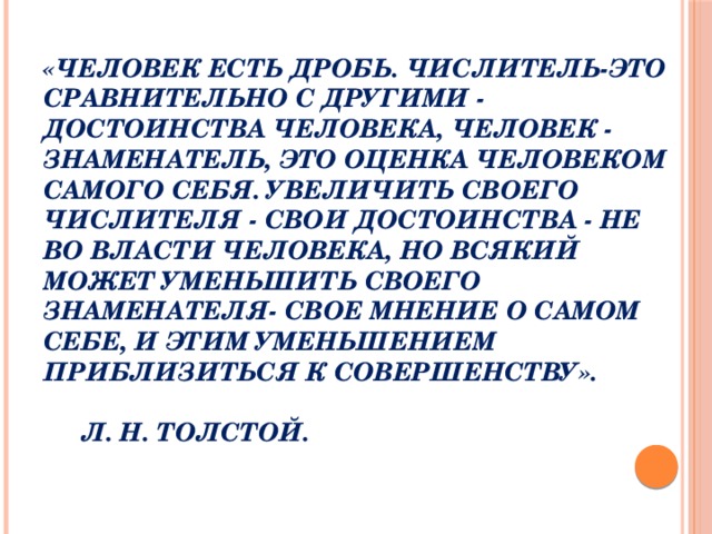 «Человек есть дробь. Числитель-это сравнительно с другими - достоинства человека, человек - знаменатель, это оценка человеком самого себя. Увеличить своего числителя - свои достоинства - не во власти человека, но всякий может уменьшить своего знаменателя- свое мнение о самом себе, и этим уменьшением приблизиться к совершенству».        Л. Н. Толстой.    