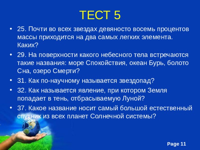 ТЕСТ 5 25. Почти во всех звездах девяносто восемь процентов массы приходится на два самых легких элемента. Каких? 29. На поверхности какого небесного тела встречаются такие названия: море Спокойствия, океан Бурь, болото Сна, озеро Смерти? 31. Как по-научному называется звездопад? 32. Как называется явление, при котором Земля попадает в тень, отбрасываемую Луной? 37. Какое название носит самый большой естественный спутник из всех планет Солнечной системы?   