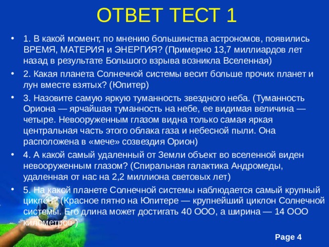 ОТВЕТ ТЕСТ 1 1. В какой момент, по мнению большинства астрономов, появились ВРЕМЯ, МАТЕРИЯ и ЭНЕРГИЯ? (Примерно 13,7 миллиардов лет назад в результате Большого взрыва возникла Вселенная) 2. Какая планета Солнечной системы весит больше прочих планет и лун вместе взятых? (Юпитер) 3. Назовите самую яркую туманность звездного неба. (Туманность Ориона — ярчайшая туманность на небе, ее видимая величина — четыре. Невооруженным глазом видна только самая яркая центральная часть этого облака газа и небесной пыли. Она расположена в «мече» созвездия Орион) 4. А какой самый удаленный от Земли объект во вселенной виден невооруженным глазом? (Спиральная галактика Андромеды, удаленная от нас на 2,2 миллиона световых лет) 5. На какой планете Солнечной системы наблюдается самый крупный циклон? (Красное пятно на Юпитере — крупнейший циклон Солнечной системы. Его длина может достигать 40 ООО, а ширина — 14 ООО километров ) 