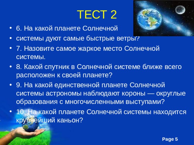 ТЕСТ 2 6. На какой планете Солнечной системы дуют самые быстрые ветры? 7. Назовите самое жаркое место Солнечной системы. 8. Какой спутник в Солнечной системе ближе всего расположен к своей планете? 9. На какой единственной планете Солнечной системы астрономы наблюдают короны — округлые образования с многочисленными выступами? 10. На какой планете Солнечной системы находится крупнейший каньон? 