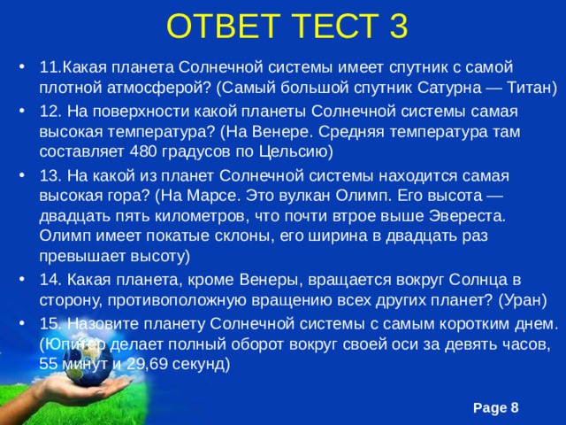 ОТВЕТ ТЕСТ 3 11.Какая планета Солнечной системы имеет спутник с самой плотной атмосферой? (Самый большой спутник Сатурна — Титан) 12. На поверхности какой планеты Солнечной системы самая высокая температура? (На Венере. Средняя температура там составляет 480 градусов по Цельсию) 13. На какой из планет Солнечной системы находится самая высокая гора? (На Марсе. Это вулкан Олимп. Его высота — двадцать пять километров, что почти втрое выше Эвереста. Олимп имеет покатые склоны, его ширина в двадцать раз превышает высоту) 14. Какая планета, кроме Венеры, вращается вокруг Солнца в сторону, противоположную вращению всех других планет? (Уран) 15. Назовите планету Солнечной системы с самым коротким днем. (Юпитер делает полный оборот вокруг своей оси за девять часов, 55 минут и 29,69 секунд) 