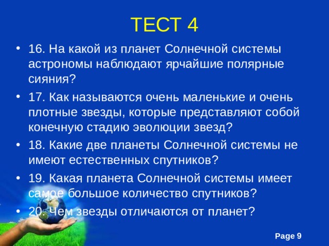 ТЕСТ 4 16. На какой из планет Солнечной системы астрономы наблюдают ярчайшие полярные сияния? 17. Как называются очень маленькие и очень плотные звезды, которые представляют собой конечную стадию эволюции звезд? 18. Какие две планеты Солнечной системы не имеют естественных спутников? 19. Какая планета Солнечной системы имеет самое большое количество спутников? 20. Чем звезды отличаются от планет? 