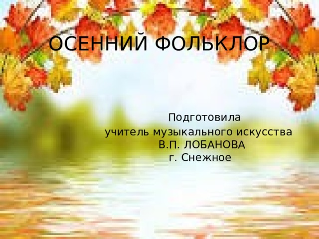 ОСЕННИЙ ФОЛЬКЛОР     Подготовила  учитель музыкального искусства  В.П. ЛОБАНОВА  г. Снежное 