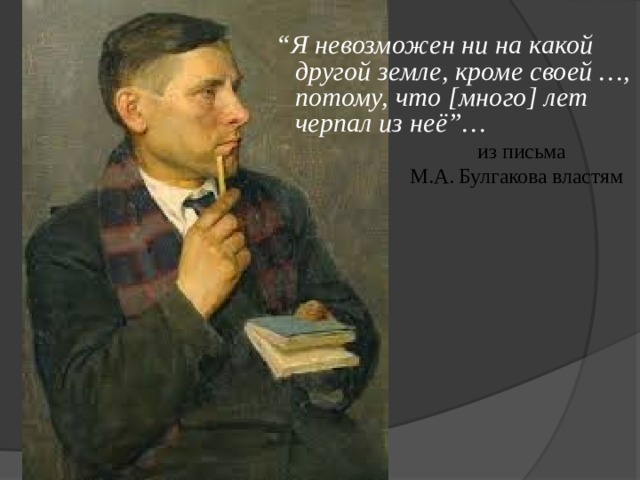 “ Я невозможен ни на какой другой земле, кроме своей …, потому, что [много] лет черпал из неё”…  из письма  М.А. Булгакова властям 