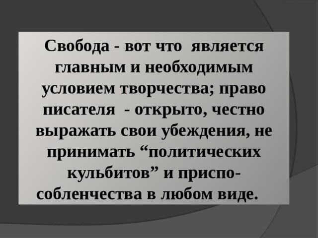 Свобода - вот что является главным и необходимым условием творчества; право писателя - открыто, честно выражать свои убеждения, не принимать “политических кульбитов” и приспо-собленчества в любом виде. 