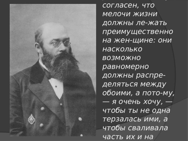 «На мужа и жену я смотрю как на равных, а потому не согласен, что мелочи жизни должны ле-жать преимущественно на жен-щине: они насколько возможно равномерно должны распре-деляться между обоими, а пото-му, — я очень хочу, — чтобы ты не одна терзалась ими, а чтобы сваливала часть их и на меня».   
