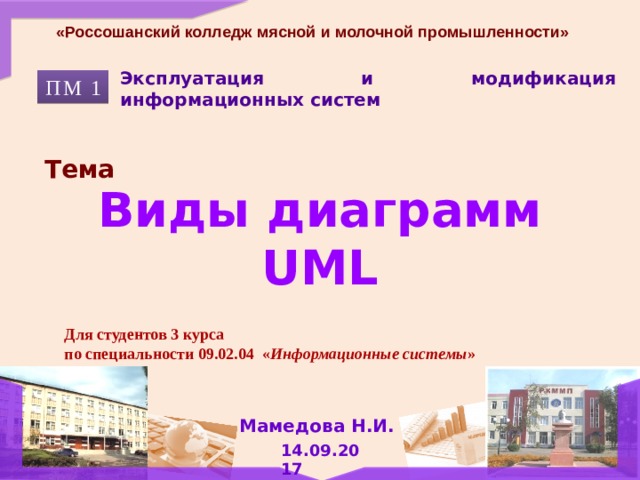 «Россошанский колледж мясной и молочной промышленности» Эксплуатация и модификация информационных систем ПМ 1 Тема Виды диаграмм UML Для студентов 3 курса по специальности 09.02.04 « Информационные системы » Мамедова Н.И. 14.09.2017 