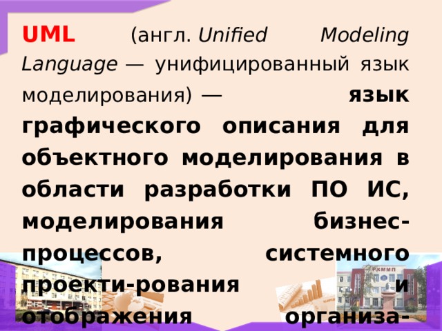 UML  (англ.  Unified Modeling Language  — унифицированный язык моделирования)   — язык графического описания для объектного моделирования в области разработки ПО ИС, моделирования бизнес-процессов, системного проекти-рования и отображения организа-ционных структур. 