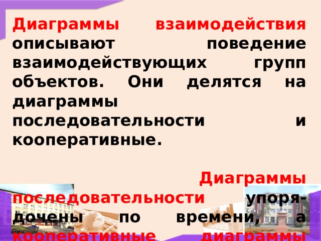 Диаграммы взаимодействия описывают поведение взаимодействующих групп объектов. Они делятся на диаграммы последовательности и кооперативные.   Диаграммы последовательности упоря-дочены по времени, а кооперативные диаграммы заостряют внимание на связях между объектами. 