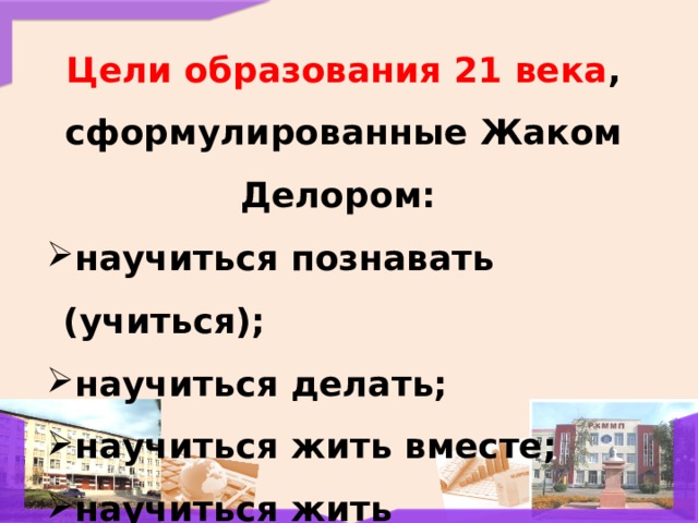 Цели образования 21 века , сформулированные Жаком Делором:  научиться познавать (учиться); научиться делать; научиться жить вместе; научиться жить 