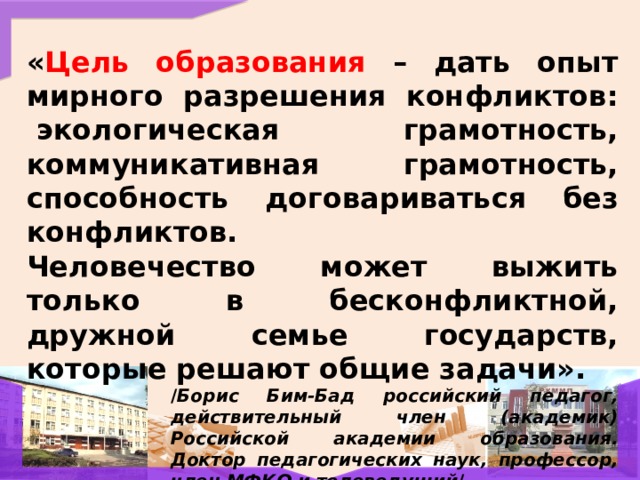 « Цель образования – дать опыт мирного разрешения конфликтов:  экологическая грамотность, коммуникативная грамотность, способность договариваться без конфликтов. Человечество может выжить только в бесконфликтной, дружной семье государств, которые решают общие задачи». / Борис Бим-Бад российский педагог, действительный член (академик) Российской академии образования. Доктор педагогических наук, профессор, член МФКО и телеведущий /  