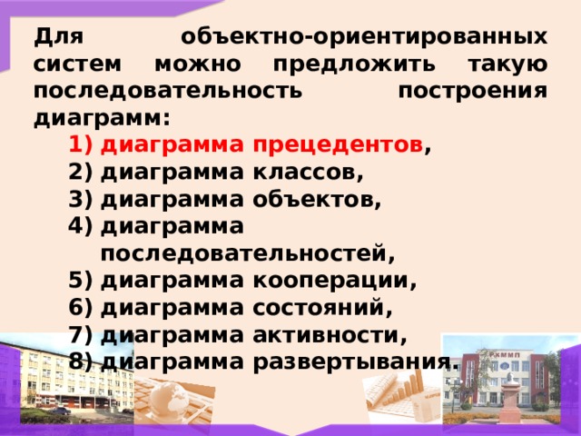 Для объектно-ориентированных систем можно предложить такую последовательность построения диаграмм: диаграмма прецедентов , диаграмма классов, диаграмма объектов, диаграмма последовательностей, диаграмма кооперации, диаграмма состояний, диаграмма активности, диаграмма развертывания.  