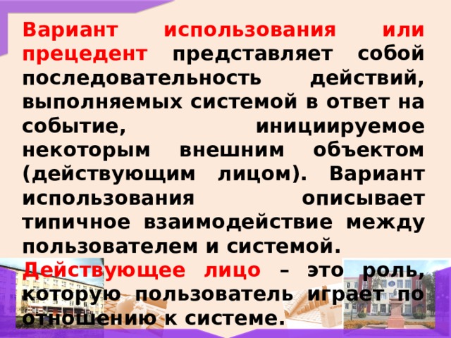 Вариант использования или прецедент представляет собой последовательность действий, выполняемых системой в ответ на событие, инициируемое некоторым внешним объектом (действующим лицом). Вариант использования описывает типичное взаимодействие между пользователем и системой. Действующее лицо – это роль, которую пользователь играет по отношению к системе. 