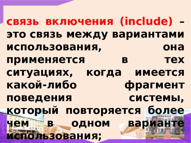 связь включения (include) – это связь между вариантами использования, она применяется в тех ситуациях, когда имеется какой-либо фрагмент поведения системы, который повторяется более чем в одном варианте использования; 