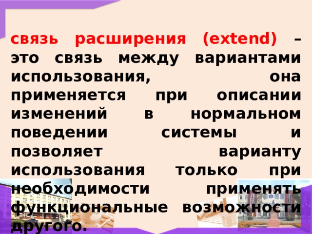 связь расширения (extend) – это связь между вариантами использования, она применяется при описании изменений в нормальном поведении системы и позволяет варианту использования только при необходимости применять функциональные возможности другого. 