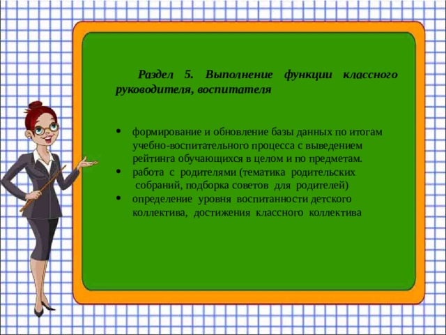 Раздел 5.  Выполнение функции классного руководителя, воспитателя     формирование и обновление базы данных по итогам учебно-воспитательного процесса с выведением рейтинга обучающихся в целом и по предметам. работа  с  родителями (тематика  родительских  собраний, подборка советов  для  родителей) определение  уровня  воспитанности детского коллектива, достижения  классного  коллектива 