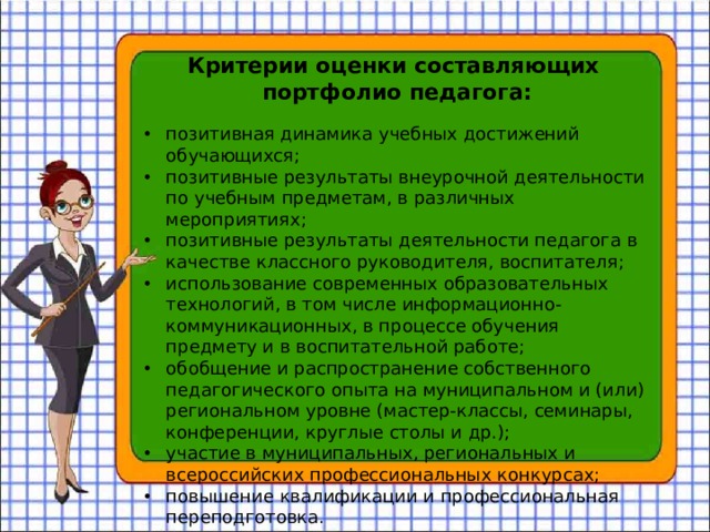 Критерии оценки составляющих портфолио педагога:   позитивная динамика учебных достижений обучающихся; позитивные результаты внеурочной деятельности по учебным предметам, в различных мероприятиях; позитивные результаты деятельности педагога в качестве классного руководителя, воспитателя; использование современных образовательных технологий, в том числе информационно-коммуникационных, в процессе обучения предмету и в воспитательной работе; обобщение и распространение собственного педагогического опыта на муниципальном и (или) региональном уровне (мастер-классы, семинары, конференции, круглые столы и др.); участие в муниципальных, региональных и всероссийских профессиональных конкурсах; повышение квалификации и профессиональная переподготовка. 
