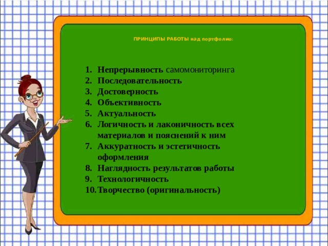  ПРИНЦИПЫ РАБОТЫ над портфолио :   Непрерывность самомониторинга Последовательность Достоверность Объективность Актуальность Логичность и лаконичность всех материалов и пояснений к ним Аккуратность и эстетичность оформления Наглядность результатов работы Технологичность Творчество (оригинальность) 
