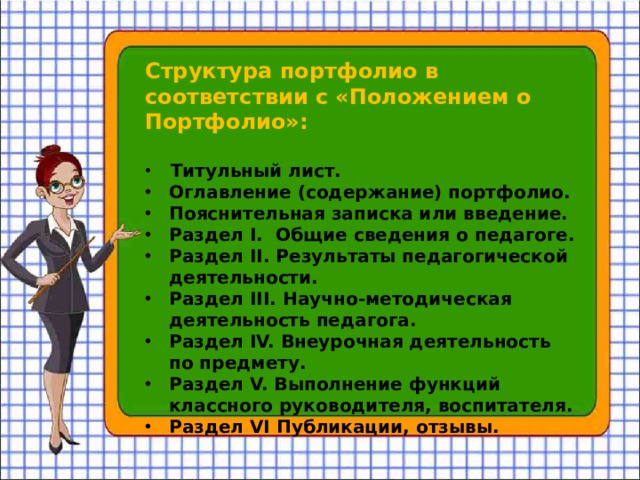 Структура портфолио в соответствии с «Положением о Портфолио»:   Титульный лист. Оглавление (содержание) портфолио. Пояснительная записка или введение. Раздел I. Общие сведения о педагоге. Раздел II. Результаты педагогической деятельности. Раздел III. Научно-методическая деятельность педагога. Раздел IV. Внеурочная деятельность по предмету. Раздел V. Выполнение функций классного руководителя, воспитателя. Раздел VI Публикации, отзывы. 