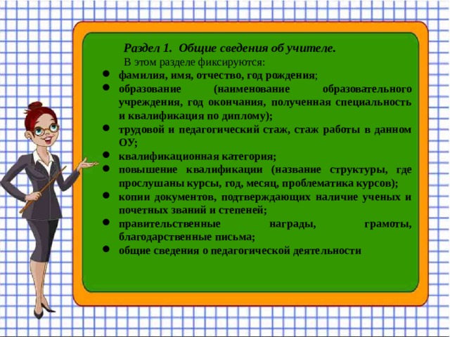  Раздел 1. Общие сведения об учителе. В этом разделе фиксируются: фамилия, имя, отчество, год рождения ; образование (наименование образовательного учреждения, год окончания, полученная специальность и квалификация по диплому); трудовой и педагогический стаж, стаж работы в данном ОУ; квалификационная категория; повышение квалификации (название структуры, где прослушаны курсы, год, месяц, проблематика курсов); копии документов, подтверждающих наличие ученых и почетных званий и степеней; правительственные награды, грамоты, благодарственные письма; общие сведения о педагогической деятельности  