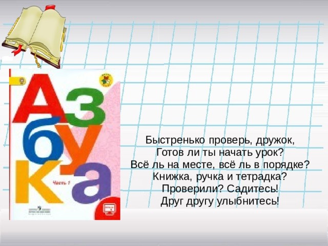        Быстренько проверь, дружок,  Готов ли ты начать урок?  Всё ль на месте, всё ль в порядке?  Книжка, ручка и тетрадка?  Проверили? Садитесь!  Друг другу улыбнитесь!      