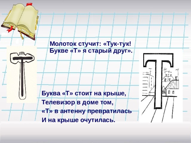 Молоток стучит: «Тук-тук! Букве «Т» я старый друг». Буква «Т» стоит на крыше, Телевизор в доме том, «Т» в антенну превратилась И на крыше очутилась. 