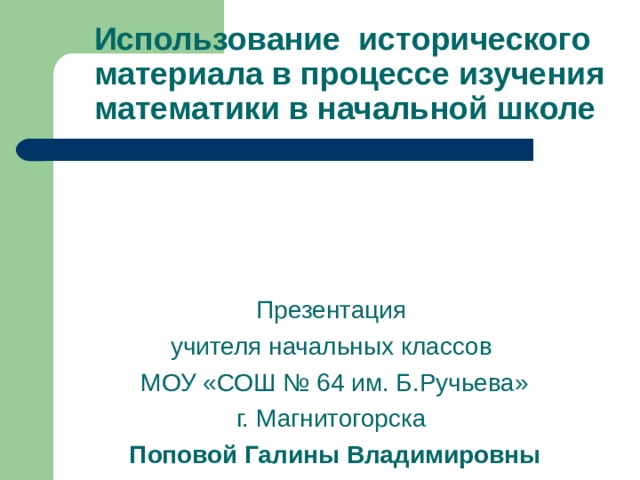 Использование исторического материала в процессе изучения математики в начальной школе Презентация учителя начальных классов  МОУ «СОШ № 64 им. Б.Ручьева» г. Магнитогорска  Поповой Галины Владимировны  