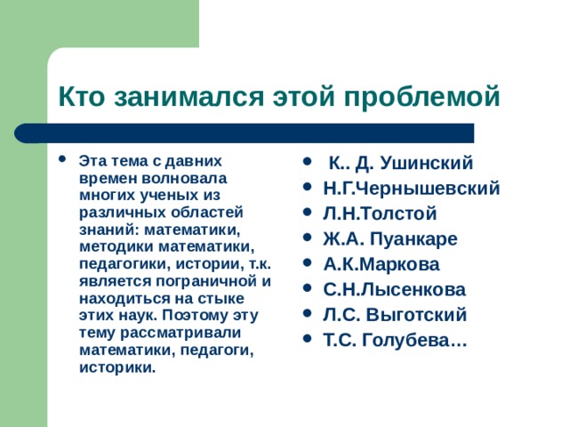 Кто занимался этой проблемой Эта тема с давних времен волновала многих ученых из различных областей знаний: математики, методики математики, педагогики, истории, т.к. является пограничной и находиться на стыке этих наук. Поэтому эту тему рассматривали математики, педагоги, историки.  К.. Д. Ушинский Н.Г.Чернышевский Л.Н.Толстой Ж.А. Пуанкаре А.К.Маркова С.Н.Лысенкова Л.С. Выготский Т.С. Голубева…  