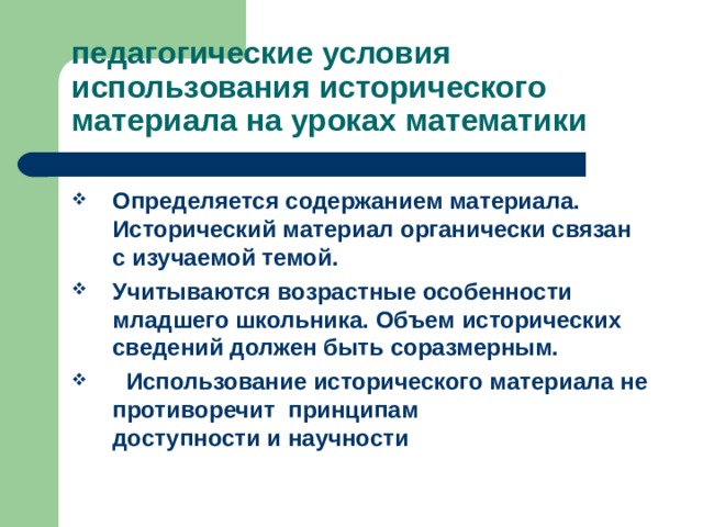 педагогические условия использования исторического материала на уроках математики Определяется содержанием материала. Исторический материал органически связан с изучаемой темой. Учитываются возрастные особенности младшего школьника. Объем исторических сведений должен быть соразмерным.  Использование исторического материала не противоречит принципам доступности и научности 