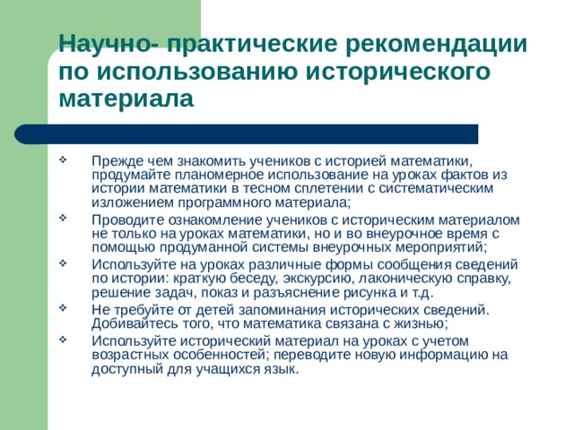 Научно- практические рекомендации  по использованию исторического материала Прежде чем знакомить учеников с историей математики, продумайте планомерное использование на уроках фактов из истории математики в тесном сплетении с систематическим изложением программного материала; Проводите ознакомление учеников с историческим материалом не только на уроках математики, но и во внеурочное время с помощью продуманной системы внеурочных мероприятий; Используйте на уроках различные формы сообщения сведений по истории: краткую беседу, экскурсию, лаконическую справку, решение задач, показ и разъяснение рисунка и т.д. Не требуйте от детей запоминания исторических сведений. Добивайтесь того, что математика связана с жизнью; Используйте исторический материал на уроках с учетом возрастных особенностей; переводите новую информацию на доступный для учащихся язык. 