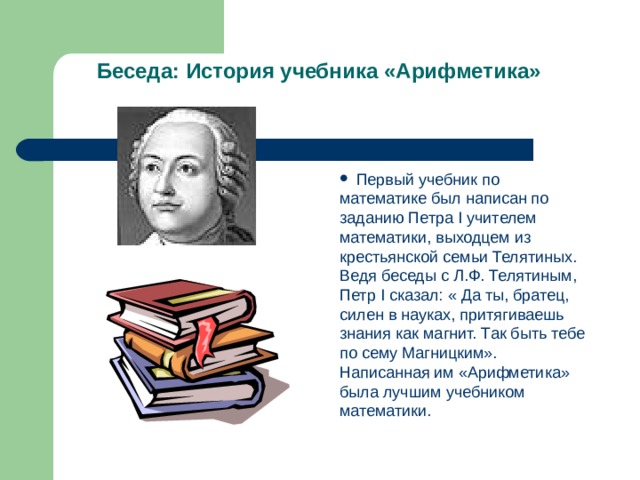 Беседа: История учебника  «Арифметика»  Первый учебник по математике был написан по заданию Петра I учителем математики, выходцем из крестьянской семьи Телятиных. Ведя беседы с Л.Ф. Телятиным, Петр I сказал: « Да ты, братец, силен в науках, притягиваешь знания как магнит. Так быть тебе по сему Магницким». Написанная им «Арифметика» была лучшим учебником математики.  