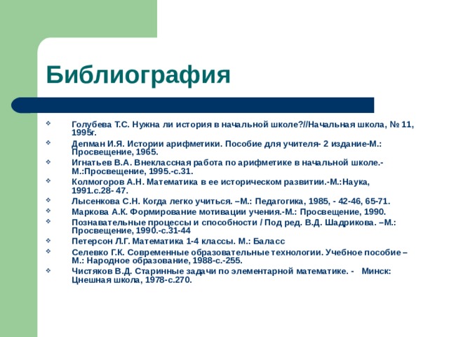 Библиография Голубева Т.С. Нужна ли история в начальной школе?//Начальная школа, № 11, 1995г. Депман И.Я. Истории арифметики. Пособие для учителя- 2 издание-М.: Просвещение, 1965. Игнатьев В.А. Внеклассная работа по арифметике в начальной школе.-М.:Просвещение, 1995.-с.31. Колмогоров А.Н. Математика в ее историческом развитии.-М.:Наука, 1991.с.28- 47. Лысенкова С.Н. Когда легко учиться. –М.: Педагогика, 1985, - 42-46, 65-71. Маркова А.К. Формирование мотивации учения.-М.: Просвещение, 1990. Познавательные процессы и способности / Под ред. В.Д. Шадрикова. –М.: Просвещение, 1990.-с.31-44 Петерсон Л.Г. Математика 1-4 классы. М.: Баласс Селевко Г.К. Современные образовательные технологии. Учебное пособие – М.: Народное образование, 1988-с.-255. Чистяков В.Д. Старинные задачи по элементарной математике. - Минск: Цнешная школа, 1978-с.270. 