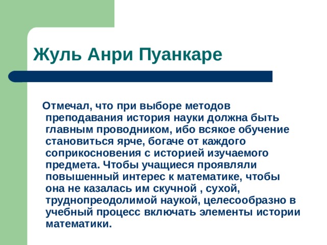 Жуль Анри Пуанкаре  Отмечал, что при выборе методов преподавания история науки должна быть главным проводником, ибо всякое обучение становиться ярче, богаче от каждого соприкосновения с историей изучаемого предмета. Чтобы учащиеся проявляли повышенный интерес к математике, чтобы она не казалась им скучной , сухой, труднопреодолимой наукой, целесообразно в учебный процесс включать элементы истории математики. 