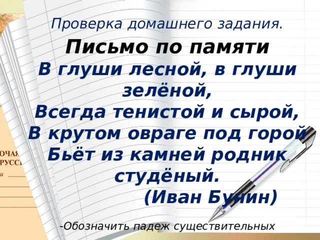 Проверка домашнего задания. Письмо по памяти В глуши лесной, в глуши зелёной, Всегда тенистой и сырой, В крутом овраге под горой Бьёт из камней родник студёный.  (Иван Бунин)  -Обозначить падеж существительных    