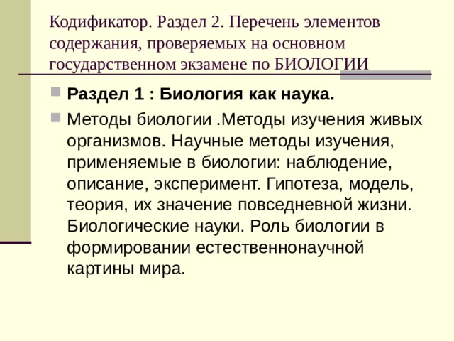 Кодификатор. Раздел 2. Перечень элементов содержания, проверяемых на основном государственном экзамене по БИОЛОГИИ Раздел 1 : Биология как наука. Методы биологии .Методы изучения живых организмов. Научные методы изучения, применяемые в биологии: наблюдение, описание, эксперимент. Гипотеза, модель, теория, их значение повседневной жизни. Биологические науки. Роль биологии в формировании естественнонаучной картины мира. 