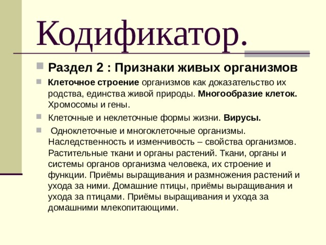 Кодификатор. Раздел 2 : Признаки живых организмов Клеточное строение организмов как доказательство их родства, единства живой природы. Многообразие клеток. Хромосомы и гены. Клеточные и неклеточные формы жизни. Вирусы.  Одноклеточные и многоклеточные организмы. Наследственность и изменчивость – свойства организмов. Растительные ткани и органы растений. Ткани, органы и системы органов организма человека, их строение и функции. Приёмы выращивания и размножения растений и ухода за ними. Домашние птицы, приёмы выращивания и ухода за птицами. Приёмы выращивания и ухода за домашними млекопитающими. 