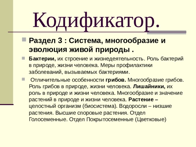  Кодификатор. Раздел 3 : Система, многообразие и эволюция живой природы . Бактерии, их строение и жизнедеятельность. Роль бактерий в природе, жизни человека. Меры профилактики заболеваний, вызываемых бактериями.  Отличительные особенности грибов. Многообразие грибов. Роль грибов в природе, жизни человека. Лишайники, их роль в природе и жизни человека. Многообразие и значение растений в природе и жизни человека. Растение – целостный организм (биосистема). Водоросли – низшие растения. Высшие споровые растения. Отдел Голосеменные. Отдел Покрытосеменные (Цветковые)  