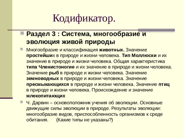  Кодификатор. Раздел 3 : Система, многообразие и эволюция живой природы Многообразие и классификация животных. Значение простейши х в природе и жизни человека. Тип Моллюски и их значение в природе и жизни человека. Общая характеристика типа Членистоногие и их значение в природе и жизни человека. Значение рыб в природе и жизни человека. Значение земноводных в природе и жизни человека. Значение пресмыкающихся в природе и жизни человека. Значение птиц в природе и жизни человека. Происхождение и значение млекопитающих Ч. Дарвин – основоположник учения об эволюции. Основные движущие силы эволюции в природе. Результаты эволюции: многообразие видов, приспособленность организмов к среде обитания. (Какие типы не указаны?) 