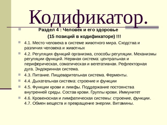  Кодификатор.  Раздел 4 : Человек и его здоровье  (15 позиций в кодификаторе) !!! 4.1. Место человека в системе животного мира. Сходства и различия человека и животных 4.2. Регуляция функций организма, способы регуляции. Механизмы регуляции функций. Нервная система: центральная и периферическая, соматическая и вегетативная. Рефлекторная дуга. Эндокринная система. 4.3. Питание. Пищеварительная система. Ферменты. 4.4. Дыхательная система: строение и функции 4.5. Функции крови и лимфы. Поддержание постоянства внутренней среды. Состав крови. Группы крови. Иммунитет 4.6. Кровеносная и лимфатическая системы: строение, функции. 4.7. Обмен веществ и превращение энергии. Витамины. 