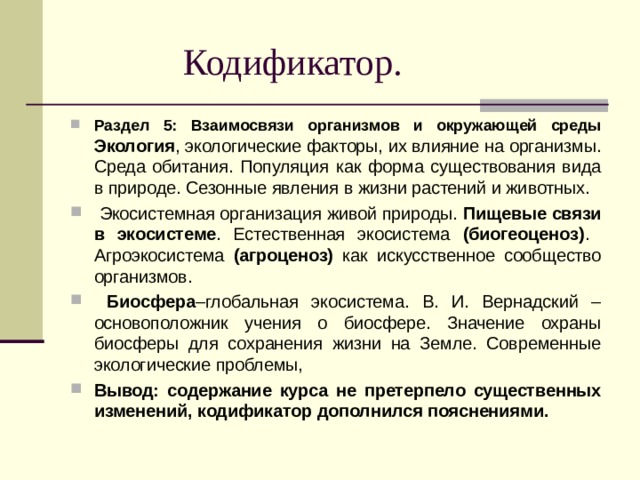  Кодификатор. Раздел 5: Взаимосвязи организмов и окружающей среды Экология , экологические факторы, их влияние на организмы. Среда обитания. Популяция как форма существования вида в природе. Сезонные явления в жизни растений и животных.  Экосистемная организация живой природы. Пищевые связи в экосистеме . Естественная экосистема (биогеоценоз) . Агроэкосистема (агроценоз) как искусственное сообщество организмов.  Биосфера –глобальная экосистема. В. И. Вернадский – основоположник учения о биосфере. Значение охраны биосферы для сохранения жизни на Земле. Современные экологические проблемы, Вывод: содержание курса не претерпело существенных изменений, кодификатор дополнился пояснениями. 