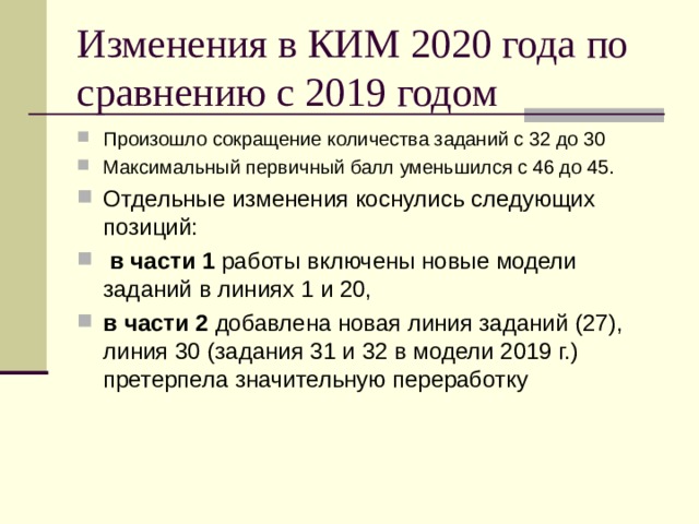 Изменения в КИМ 2020 года по сравнению с 2019 годом Произошло сокращение количества заданий с 32 до 30 Максимальный первичный балл уменьшился с 46 до 45. Отдельные изменения коснулись следующих позиций:  в части 1 работы включены новые модели заданий в линиях 1 и 20, в части 2 добавлена новая линия заданий (27), линия 30 (задания 31 и 32 в модели 2019 г.) претерпела значительную переработку 