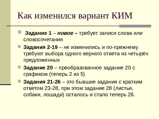 Как изменился вариант КИМ  Задание 1 – новое – требует записи слова или словосочетания Задания 2-19 – не изменились и по-прежнему требуют выбора одного верного ответа из четырёх предложенных Задание 20 – преобразованное задание 20 с графиком (теперь 2 из 5) Задания 21-26 – это бывшие задания с кратким ответом 23-28, при этом задание 28 (листья, собаки, лошади) осталось и стало теперь 26. 