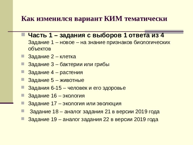 Как изменился вариант КИМ тематически Часть 1 – задания с выборов 1 ответа из 4 Задание 1 – новое – на знание признаков биологических объектов Задание 2 – клетка Задание 3 – бактерии или грибы Задание 4 – растения Задание 5 – животные Задания 6-15 – человек и его здоровье Задание 16 – экология Задание 17 – экология или эволюция  Задание 18 – аналог задания 21 в версии 2019 года Задание 19 – аналог задания 22 в версии 2019 года 