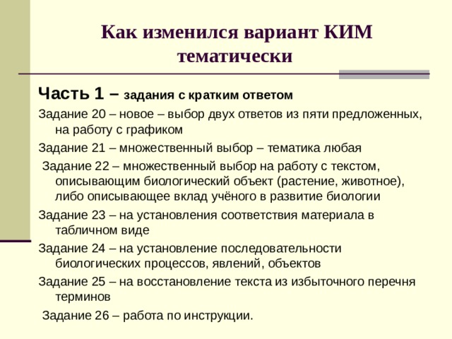 Как изменился вариант КИМ тематически Часть 1 – задания с кратким ответом Задание 20 – новое – выбор двух ответов из пяти предложенных, на работу с графиком Задание 21 – множественный выбор – тематика любая  Задание 22 – множественный выбор на работу с текстом, описывающим биологический объект (растение, животное), либо описывающее вклад учёного в развитие биологии Задание 23 – на установления соответствия материала в табличном виде Задание 24 – на установление последовательности биологических процессов, явлений, объектов Задание 25 – на восстановление текста из избыточного перечня терминов  Задание 26 – работа по инструкции. 