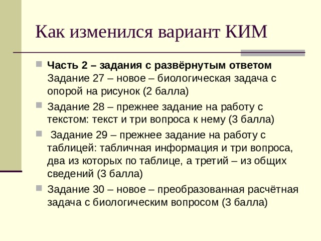 Как изменился вариант КИМ Часть 2 – задания с развёрнутым ответом Задание 27 – новое – биологическая задача с опорой на рисунок (2 балла) Задание 28 – прежнее задание на работу с текстом: текст и три вопроса к нему (3 балла)  Задание 29 – прежнее задание на работу с таблицей: табличная информация и три вопроса, два из которых по таблице, а третий – из общих сведений (3 балла) Задание 30 – новое – преобразованная расчётная задача с биологическим вопросом (3 балла) 