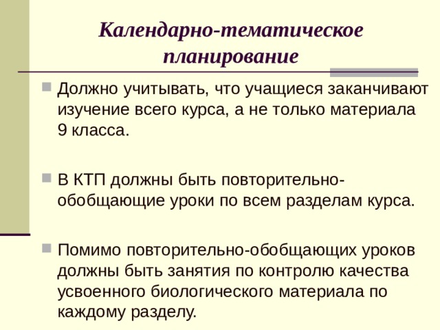 Календарно-тематическое планирование Должно учитывать, что учащиеся заканчивают изучение всего курса, а не только материала 9 класса.  В КТП должны быть повторительно-обобщающие уроки по всем разделам курса. Помимо повторительно-обобщающих уроков должны быть занятия по контролю качества усвоенного биологического материала по каждому разделу. 